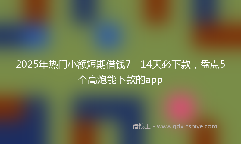 2025年热门小额短期借钱7一14天必下款，盘点5个高炮能下款的app