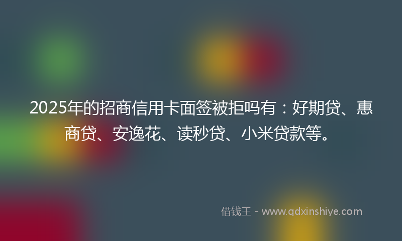 2025年的招商信用卡面签被拒吗有：好期贷、惠商贷、安逸花、读秒贷、小米贷款等。