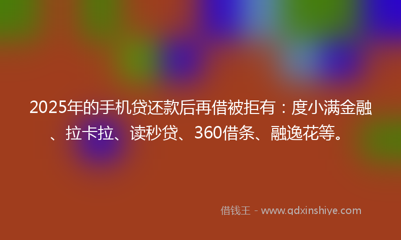 2025年的手机贷还款后再借被拒有：度小满金融、拉卡拉、读秒贷、360借条、融逸花等。