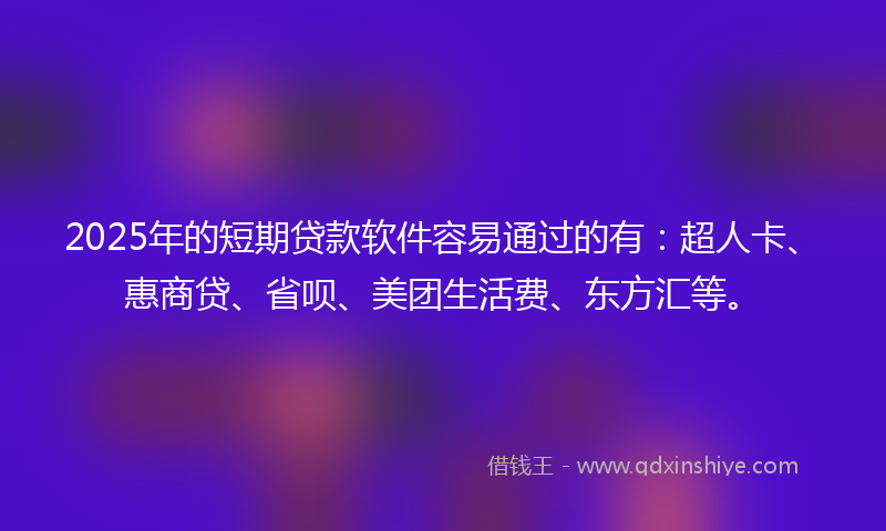2025年的短期贷款软件容易通过的有：超人卡、惠商贷、省呗、美团生活费、东方汇等。