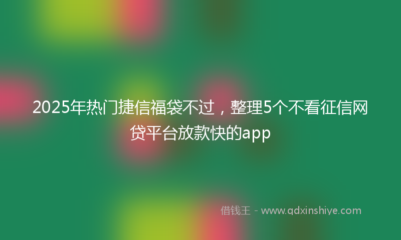 2025年热门捷信福袋不过，整理5个不看征信网贷平台放款快的app