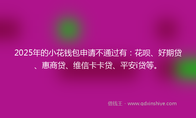 2025年的小花钱包申请不通过有:花呗、好期贷、惠商贷、维信卡卡贷、平安i贷等。