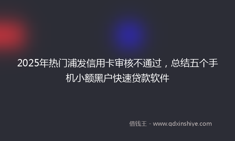 2025年热门浦发信用卡审核不通过，总结五个手机小额黑户快速贷款软件