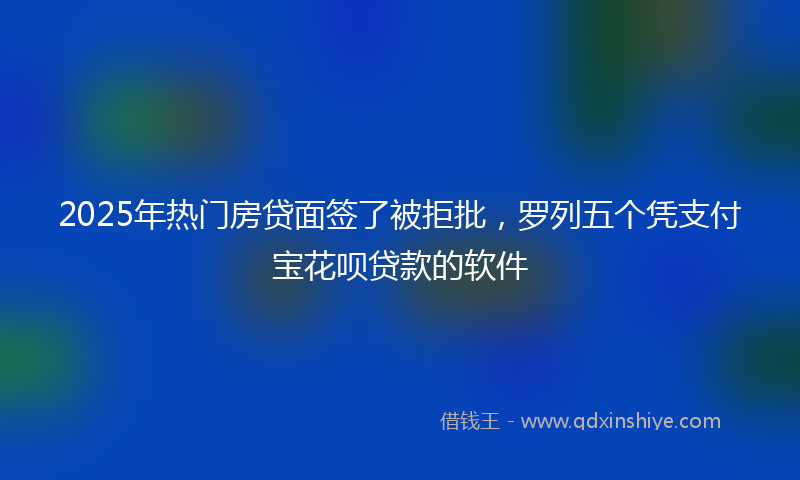 2025年热门房贷面签了被拒批，罗列五个凭支付宝花呗贷款的软件