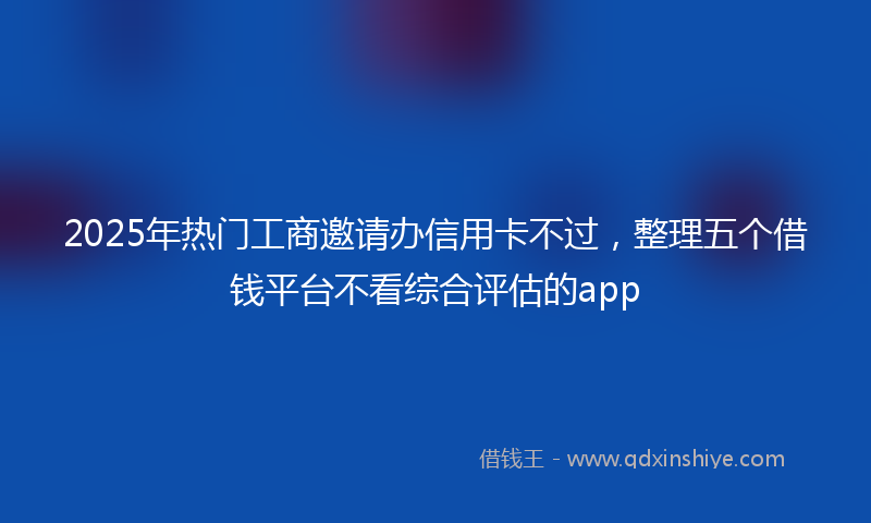 2025年热门工商邀请办信用卡不过,整理五个借钱平台不看综合评估的app