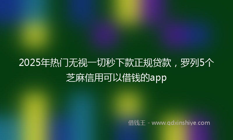 2025年热门无视一切秒下款正规贷款，罗列5个芝麻信用可以借钱的app