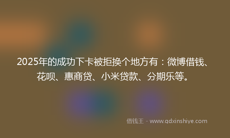 2025年的成功下卡被拒换个地方有：微博借钱、花呗、惠商贷、小米贷款、分期乐等。