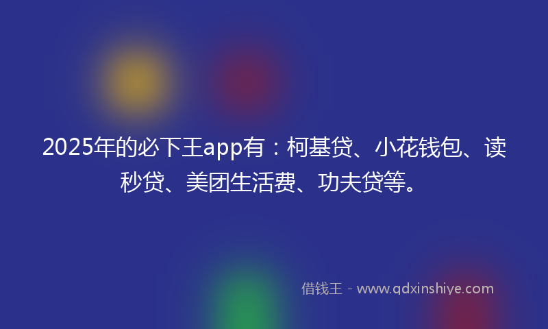 2025年的必下王app有：柯基贷、小花钱包、读秒贷、美团生活费、功夫贷等。