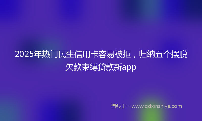 2025年热门民生信用卡容易被拒，归纳五个摆脱欠款束缚贷款新app