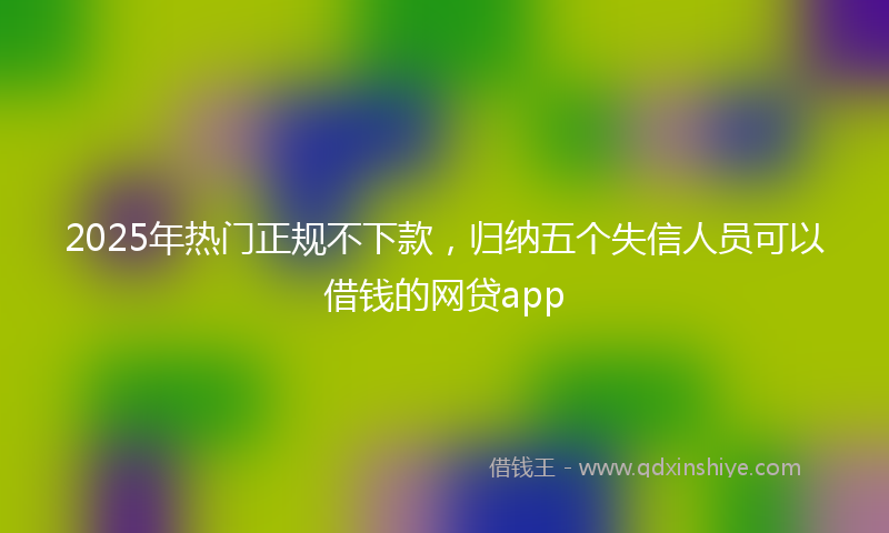 2025年热门正规不下款，归纳五个失信人员可以借钱的网贷app