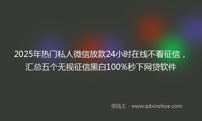 2025年热门私人微信放款24小时在线不看征信，汇总五个无视征信黑白100%秒下网贷软件