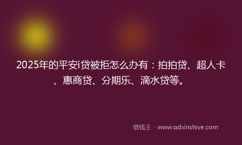 2025年的平安i贷被拒怎么办有：拍拍贷、超人卡、惠商贷、分期乐、滴水贷等。