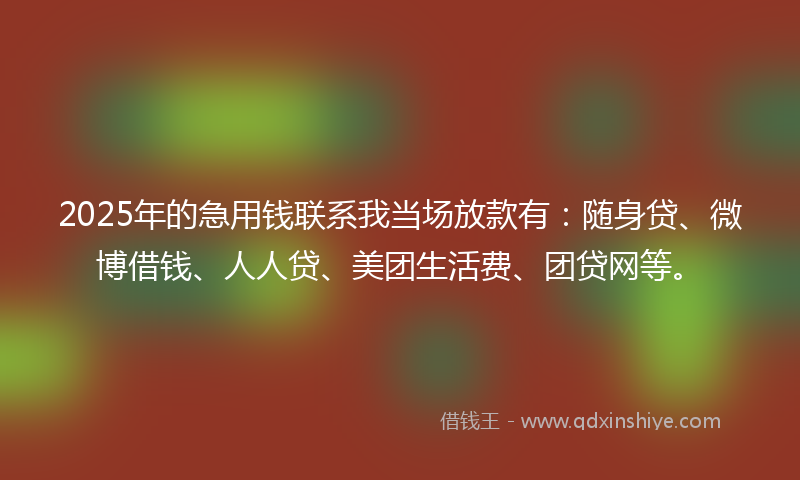 2025年的急用钱联系我当场放款有：随身贷、微博借钱、人人贷、美团生活费、团贷网等。