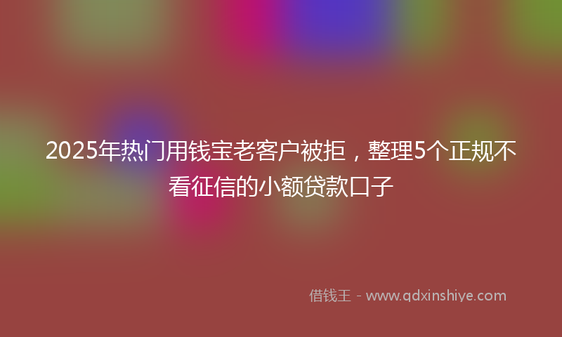 2025年热门用钱宝老客户被拒，整理5个正规不看征信的小额贷款口子
