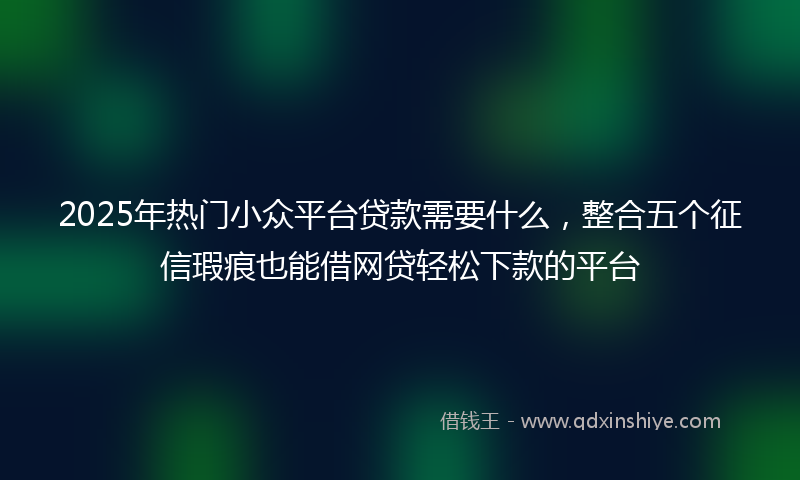 2025年热门小众平台贷款需要什么，整合五个征信瑕疵也能借网贷轻松下款的平台