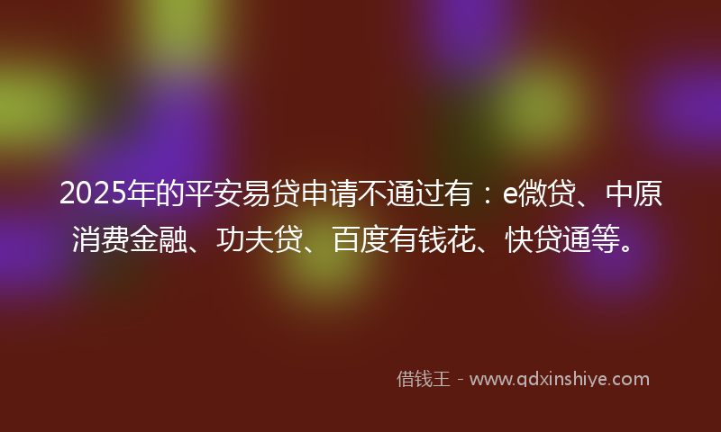 2025年的平安易贷申请不通过有：e微贷、中原消费金融、功夫贷、百度有钱花、快贷通等。