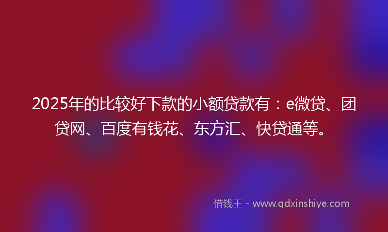 2025年的比较好下款的小额贷款有：e微贷、团贷网、百度有钱花、东方汇、快贷通等。