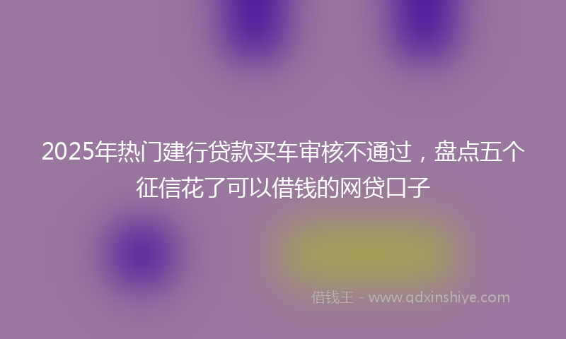 2025年热门建行贷款买车审核不通过，盘点五个征信花了可以借钱的网贷口子