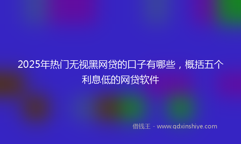 2025年热门无视黑网贷的口子有哪些，概括五个利息低的网贷软件