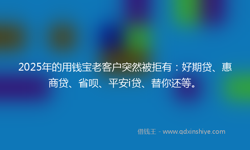 2025年的用钱宝老客户突然被拒有：好期贷、惠商贷、省呗、平安i贷、替你还等。