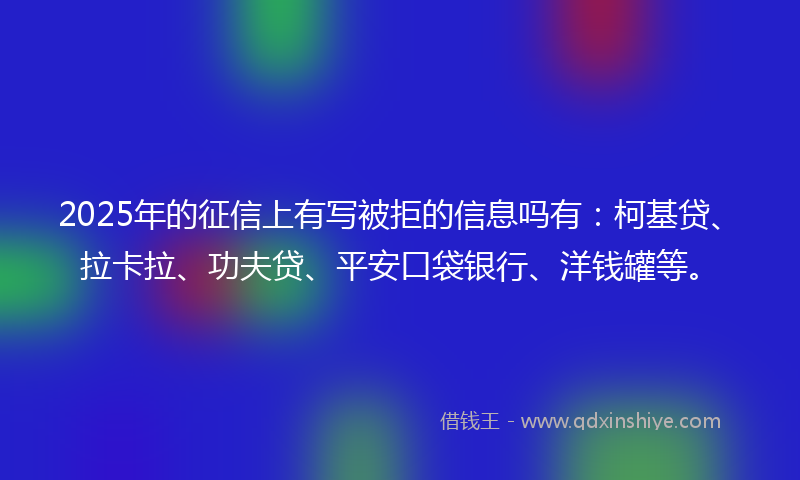 2025年的征信上有写被拒的信息吗有：柯基贷、拉卡拉、功夫贷、平安口袋银行、洋钱罐等。
