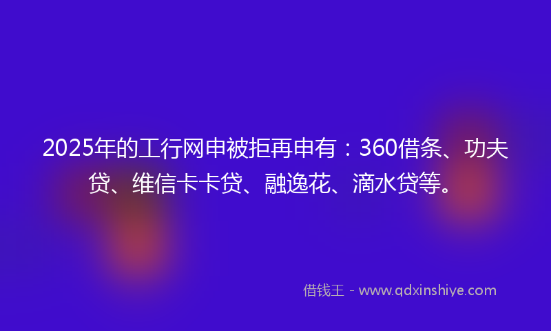 2025年的工行网申被拒再申有：360借条、功夫贷、维信卡卡贷、融逸花、滴水贷等。