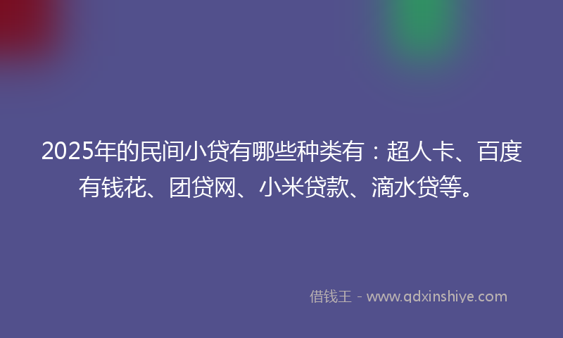 2025年的民间小贷有哪些种类有：超人卡、百度有钱花、团贷网、小米贷款、滴水贷等。