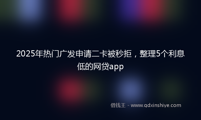 2025年热门广发申请二卡被秒拒，整理5个利息低的网贷app