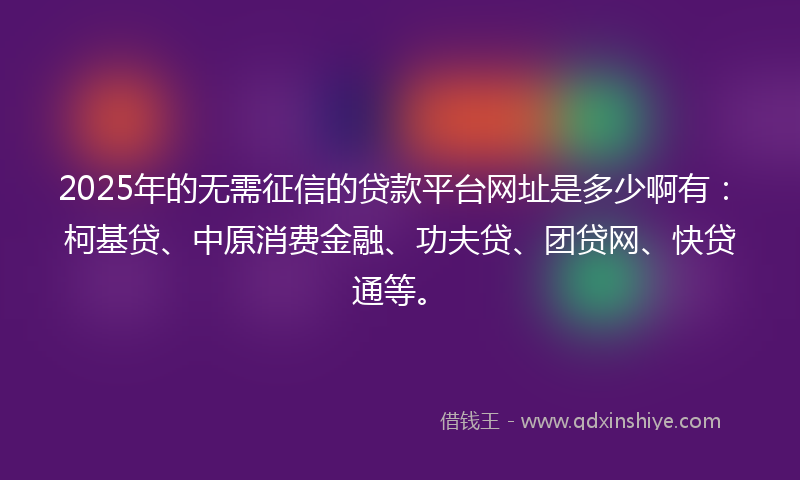 2025年的无需征信的贷款平台网址是多少啊有：柯基贷、中原消费金融、功夫贷、团贷网、快贷通等。