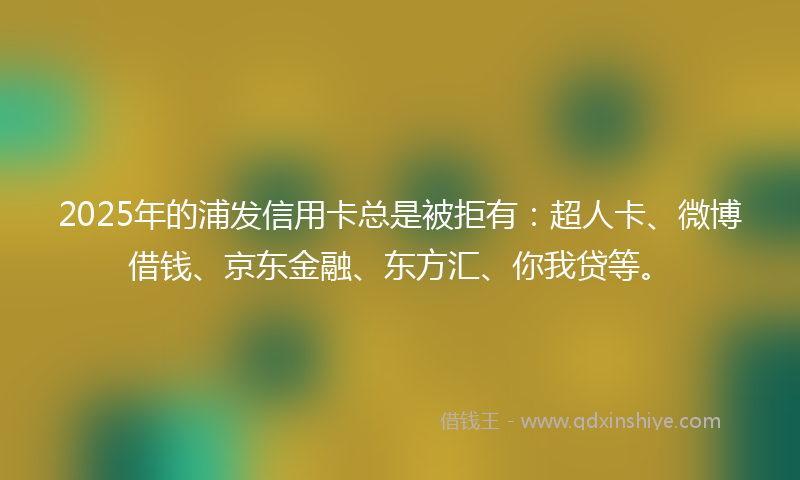 2025年的浦发信用卡总是被拒有：超人卡、微博借钱、京东金融、东方汇、你我贷等。