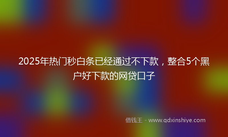2025年热门秒白条已经通过不下款，整合5个黑户好下款的网贷口子