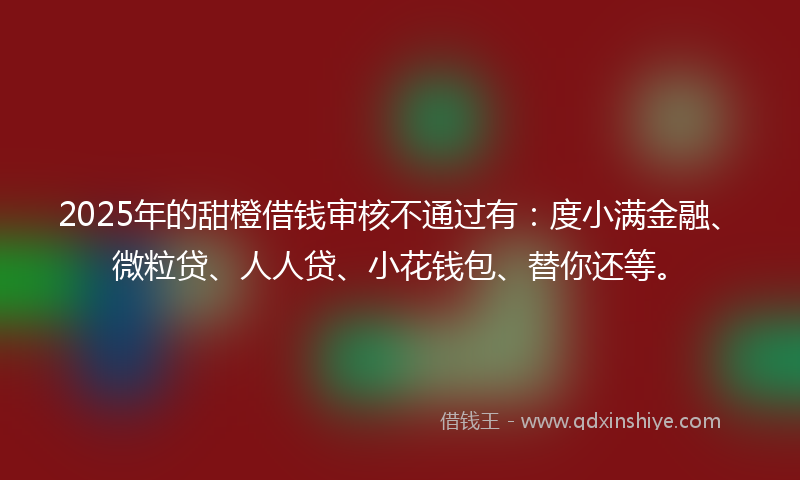 2025年的甜橙借钱审核不通过有：度小满金融、微粒贷、人人贷、小花钱包、替你还等。