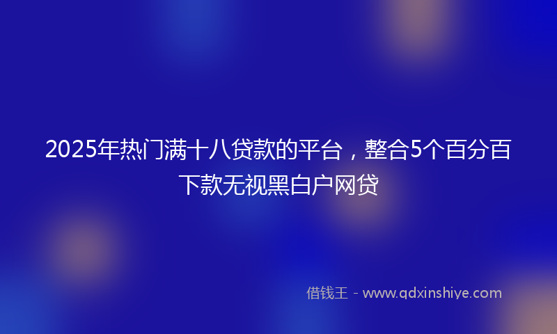 2025年热门满十八贷款的平台，整合5个百分百下款无视黑白户网贷
