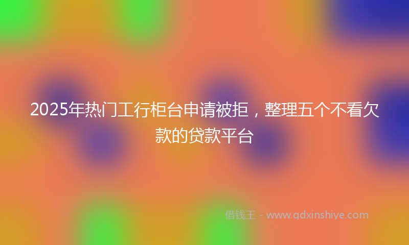 2025年热门工行柜台申请被拒，整理五个不看欠款的贷款平台
