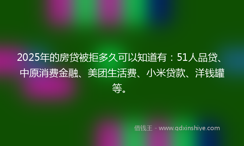 2025年的房贷被拒多久可以知道有：51人品贷、中原消费金融、美团生活费、小米贷款、洋钱罐等。