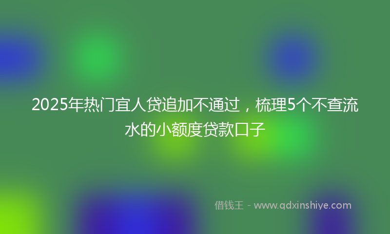 2025年热门宜人贷追加不通过，梳理5个不查流水的小额度贷款口子