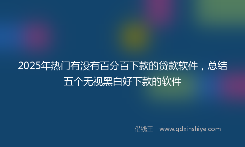 2025年热门有没有百分百下款的贷款软件，总结五个无视黑白好下款的软件