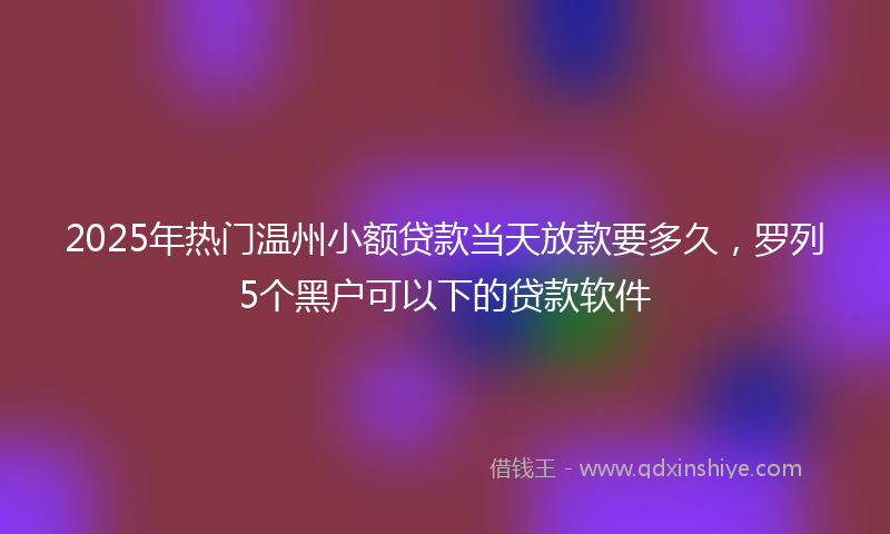 2025年热门温州小额贷款当天放款要多久，罗列5个黑户可以下的贷款软件