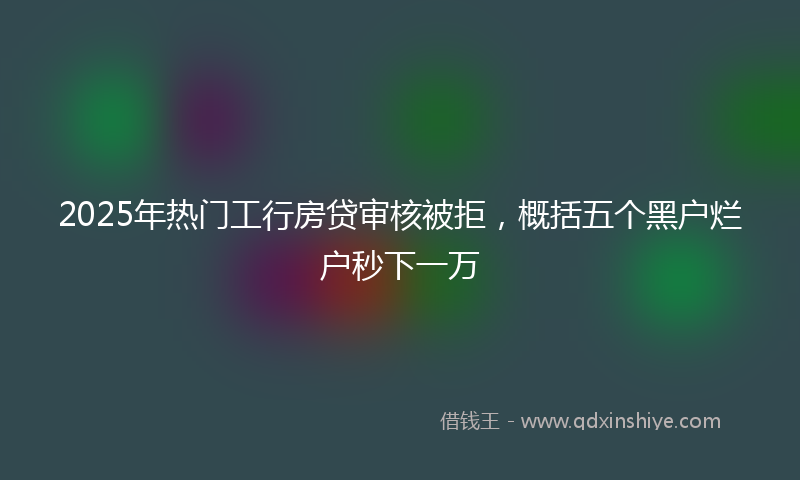 2025年热门工行房贷审核被拒，概括五个黑户烂户秒下一万