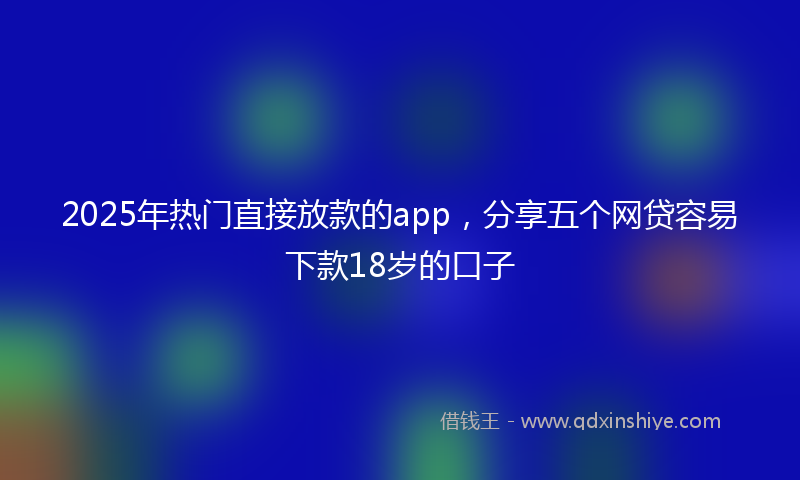 2025年热门直接放款的app，分享五个网贷容易下款18岁的口子