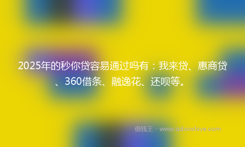 2025年的秒你贷容易通过吗有：我来贷、惠商贷、360借条、融逸花、还呗等。