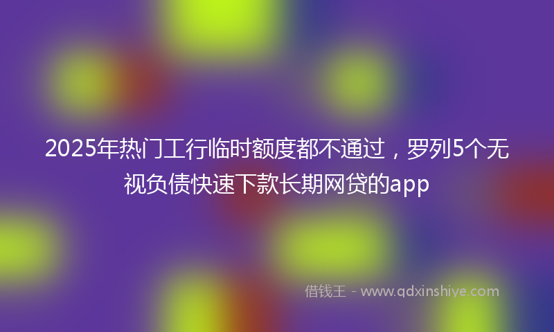2025年热门工行临时额度都不通过，罗列5个无视负债快速下款长期网贷的app