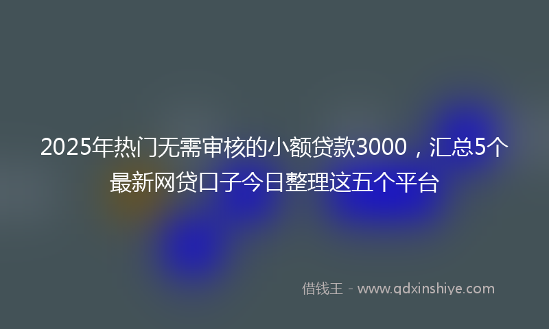 2025年热门无需审核的小额贷款3000，汇总5个最新网贷口子今日整理这五个平台