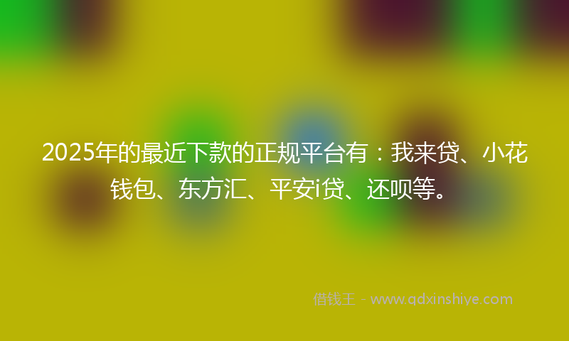 2025年的最近下款的正规平台有：我来贷、小花钱包、东方汇、平安i贷、还呗等。