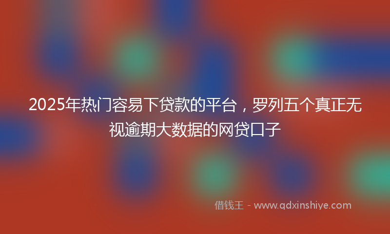 2025年热门容易下贷款的平台，罗列五个真正无视逾期大数据的网贷口子