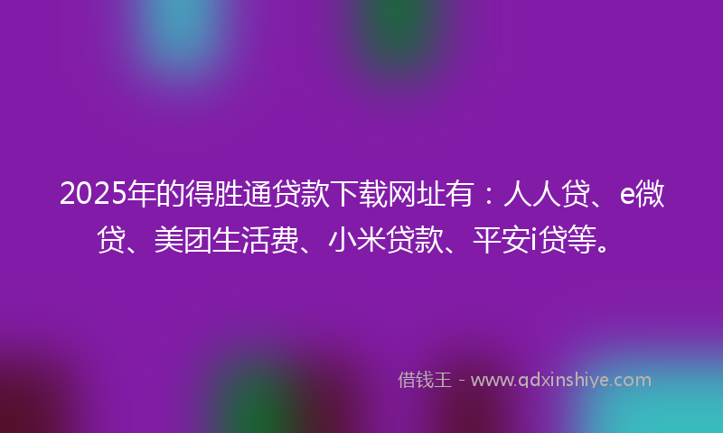 2025年的得胜通贷款下载网址有：人人贷、e微贷、美团生活费、小米贷款、平安i贷等。