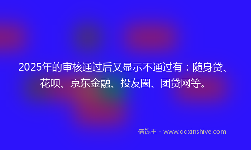 2025年的审核通过后又显示不通过有：随身贷、花呗、京东金融、投友圈、团贷网等。