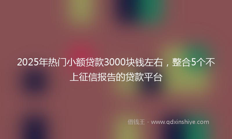 2025年热门小额贷款3000块钱左右，整合5个不上征信报告的贷款平台