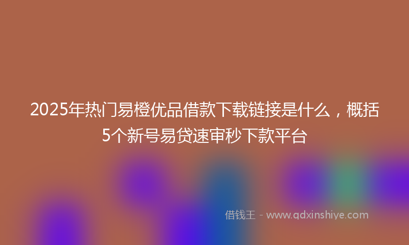 2025年热门易橙优品借款下载链接是什么，概括5个新号易贷速审秒下款平台