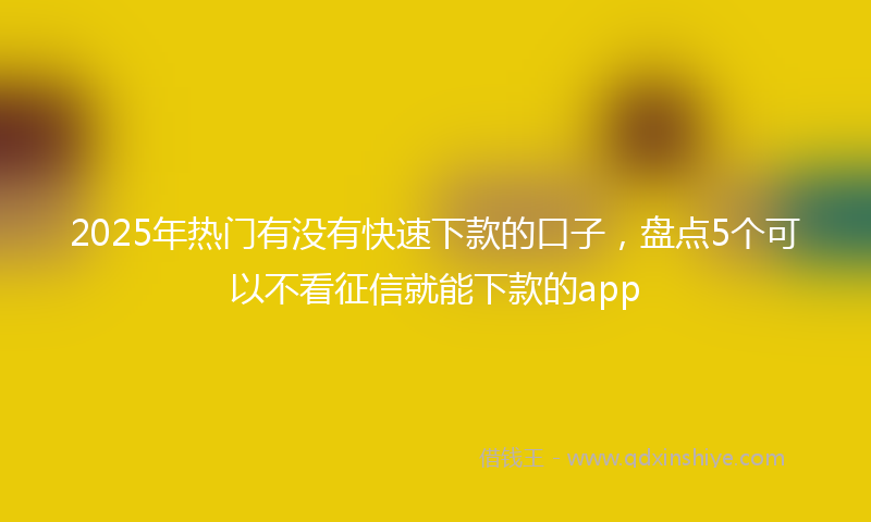 2025年热门有没有快速下款的口子，盘点5个可以不看征信就能下款的app